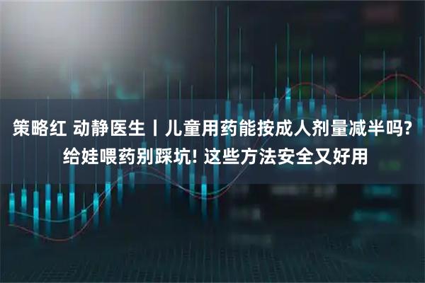 策略红 动静医生丨儿童用药能按成人剂量减半吗? 给娃喂药别踩坑! 这些方法安全又好用