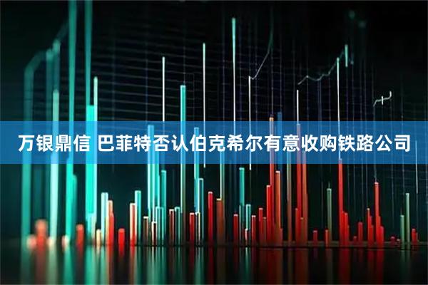 万银鼎信 巴菲特否认伯克希尔有意收购铁路公司