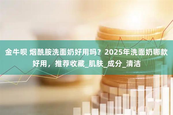 金牛呗 烟酰胺洗面奶好用吗?2025年洗面奶哪款好用,推荐收藏_肌肤_成分_清洁