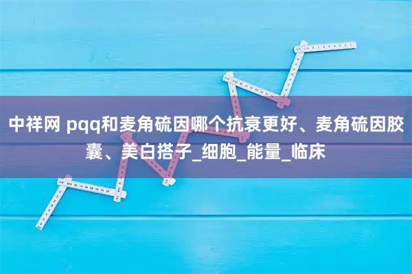 中祥网 pqq和麦角硫因哪个抗衰更好、麦角硫因胶囊、美白搭子_细胞_能量_临床