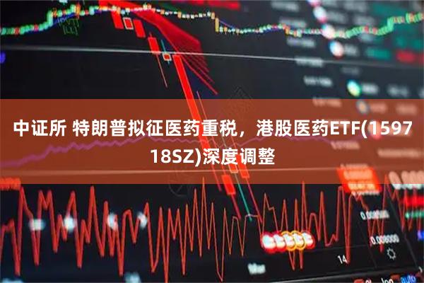 中证所 特朗普拟征医药重税，港股医药ETF(159718SZ)深度调整