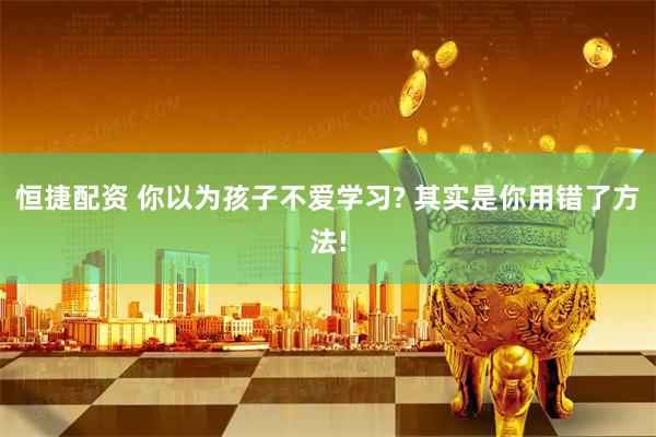恒捷配资 你以为孩子不爱学习? 其实是你用错了方法!