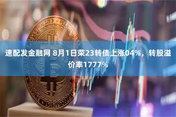 速配发金融网 8月1日荣23转债上涨04%，转股溢价率1777%