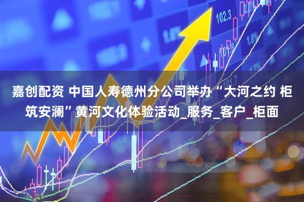 嘉创配资 中国人寿德州分公司举办“大河之约 柜筑安澜”黄河文化体验活动_服务_客户_柜面