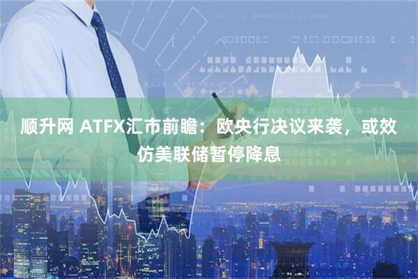 顺升网 ATFX汇市前瞻：欧央行决议来袭，或效仿美联储暂停降息