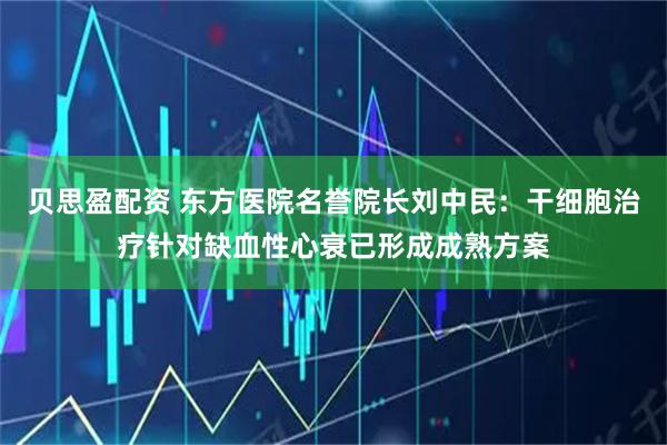 贝思盈配资 东方医院名誉院长刘中民：干细胞治疗针对缺血性心衰已形成成熟方案