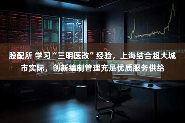 股配所 学习“三明医改”经验，上海结合超大城市实际，创新编制管理充足优质服务供给