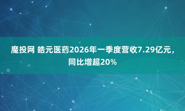 魔投网 皓元医药2026年一季度营收7.29亿元，同比增超20%