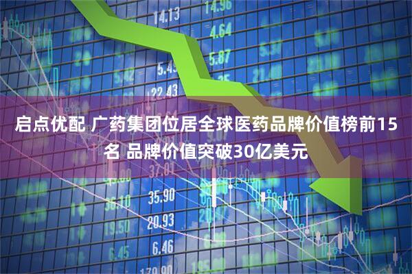 启点优配 广药集团位居全球医药品牌价值榜前15名 品牌价值突破30亿美元