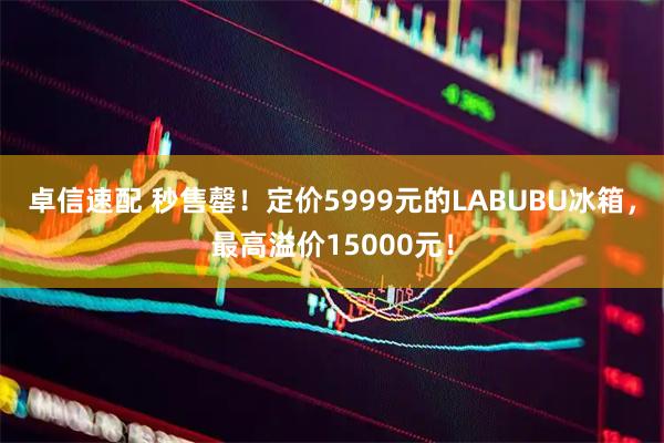 卓信速配 秒售罄！定价5999元的LABUBU冰箱，最高溢价15000元！
