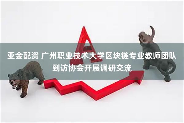 亚金配资 广州职业技术大学区块链专业教师团队到访协会开展调研交流