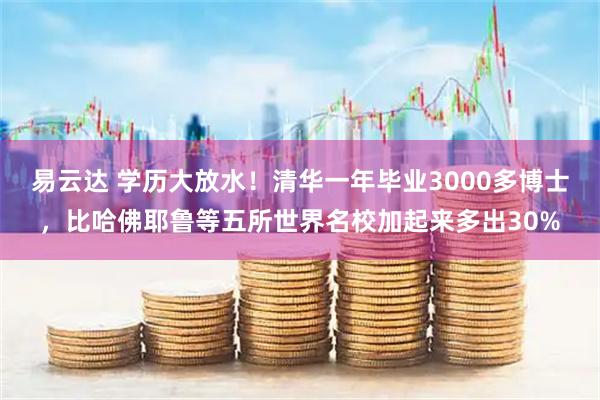 易云达 学历大放水!清华一年毕业3000多博士,比哈佛耶鲁等五所世界名校加起来多出30%