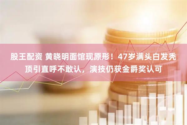 股王配资 黄晓明面馆现原形!47岁满头白发秃顶引直呼不敢认,演技仍获金爵奖认可
