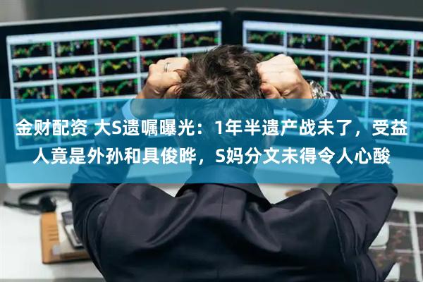 金财配资 大S遗嘱曝光:1年半遗产战未了,受益人竟是外孙和具俊晔,S妈分文未得令人心酸