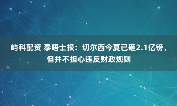 屿科配资 泰晤士报：切尔西今夏已砸2.1亿镑，但并不担心违反财政规则