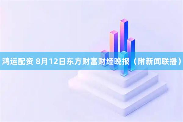 鸿运配资 8月12日东方财富财经晚报（附新闻联播）