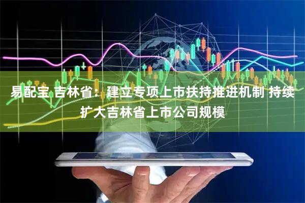 易配宝 吉林省：建立专项上市扶持推进机制 持续扩大吉林省上市公司规模