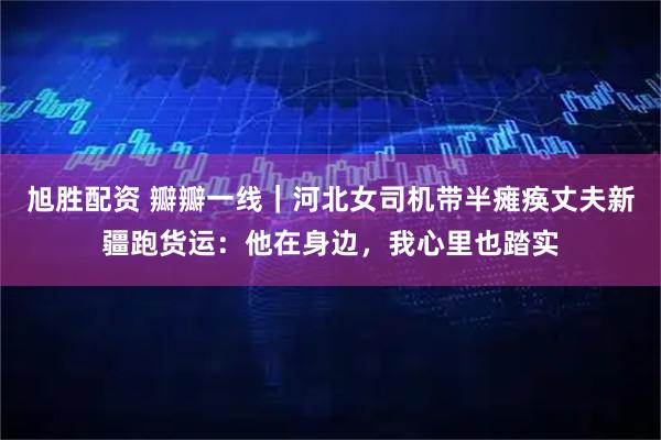 旭胜配资 瓣瓣一线｜河北女司机带半瘫痪丈夫新疆跑货运：他在身边，我心里也踏实