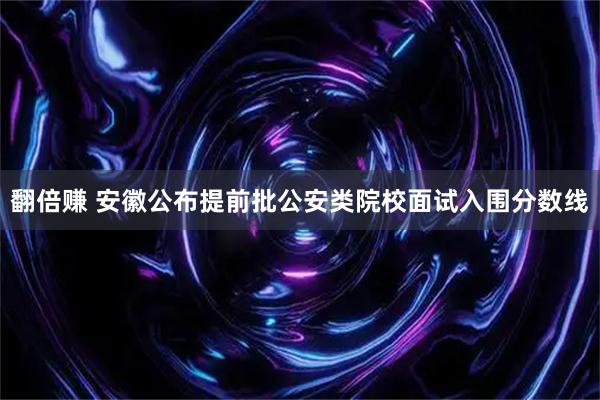 翻倍赚 安徽公布提前批公安类院校面试入围分数线